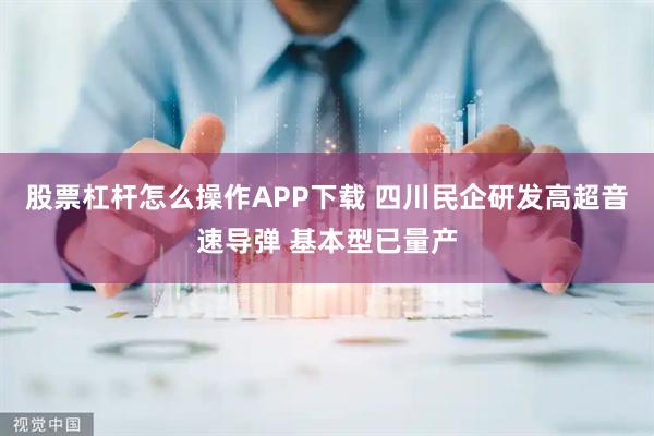 股票杠杆怎么操作APP下载 四川民企研发高超音速导弹 基本型已量产
