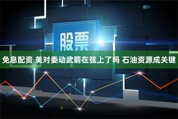 免息配资 美对委动武箭在弦上了吗 石油资源成关键