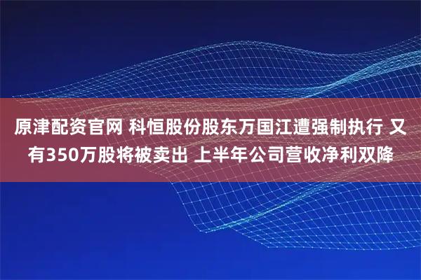 原津配资官网 科恒股份股东万国江遭强制执行 又有350万股将被卖出 上半年公司营收净利双降