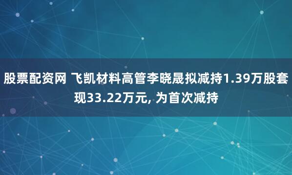 股票配资网 飞凯材料高管李晓晟拟减持1.39万股套现33.22万元, 为首次减持