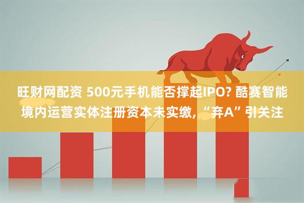 旺财网配资 500元手机能否撑起IPO? 酷赛智能境内运营实体注册资本未实缴, “弃A”引关注