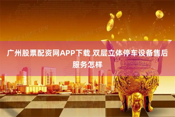 广州股票配资网APP下载 双层立体停车设备售后服务怎样
