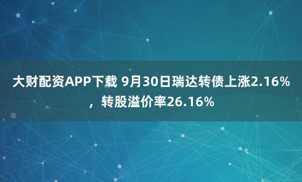 大财配资APP下载 9月30日瑞达转债上涨2.16%，转股溢价率26.16%