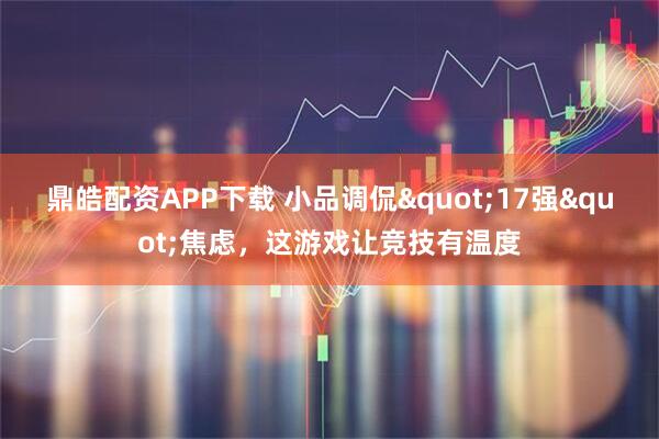 鼎皓配资APP下载 小品调侃"17强"焦虑，这游戏让竞技有温度