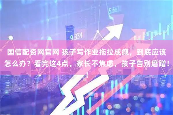 国信配资网官网 孩子写作业拖拉成瘾，到底应该怎么办？看完这4点，家长不焦虑，孩子告别磨蹭！