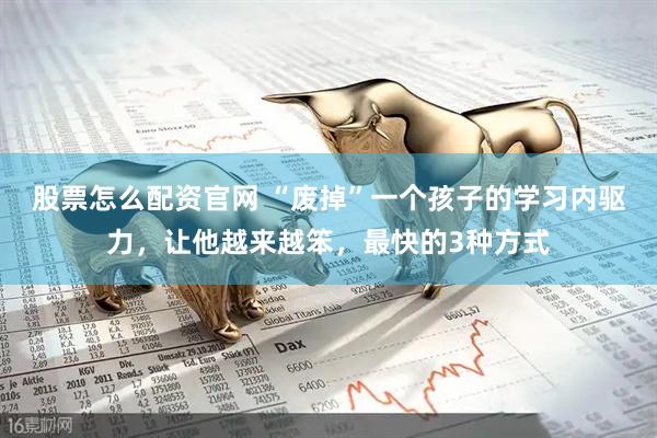股票怎么配资官网 “废掉”一个孩子的学习内驱力，让他越来越笨，最快的3种方式