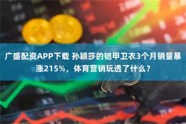 广盛配资APP下载 孙颖莎的铠甲卫衣3个月销量暴涨215%，体育营销玩透了什么？