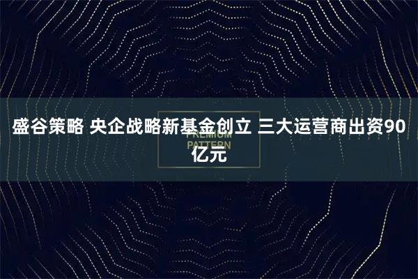 盛谷策略 央企战略新基金创立 三大运营商出资90亿元