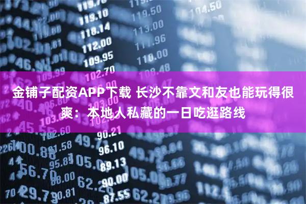 金铺子配资APP下载 长沙不靠文和友也能玩得很爽：本地人私藏的一日吃逛路线