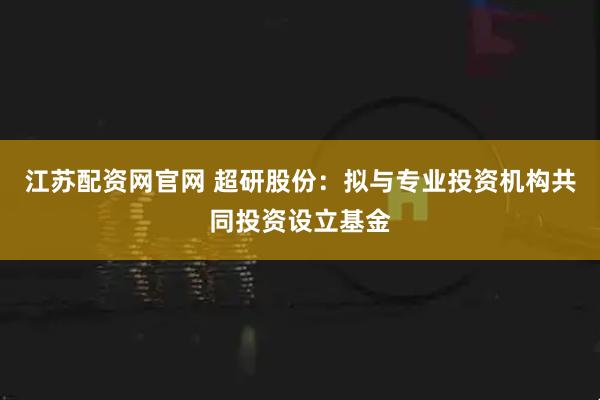 江苏配资网官网 超研股份：拟与专业投资机构共同投资设立基金