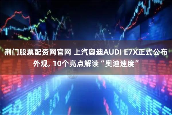 荆门股票配资网官网 上汽奥迪AUDI E7X正式公布外观, 10个亮点解读“奥迪速度”