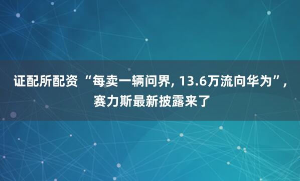 证配所配资 “每卖一辆问界, 13.6万流向华为”, 赛力斯最新披露来了