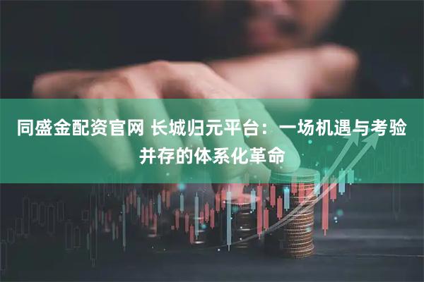 同盛金配资官网 长城归元平台：一场机遇与考验并存的体系化革命