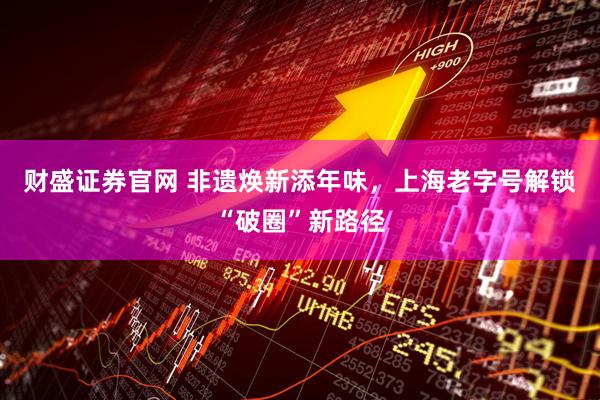 财盛证券官网 非遗焕新添年味，上海老字号解锁“破圈”新路径