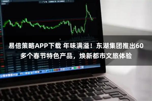 易倍策略APP下载 年味满溢！东湖集团推出60多个春节特色产品，焕新都市文旅体验