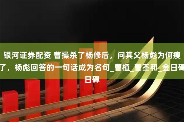 银河证券配资 曹操杀了杨修后，问其父杨彪为何瘦了，杨彪回答的一句话成为名句_曹植_曹丕和_金日磾