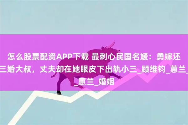 怎么股票配资APP下载 最刺心民国名媛：勇嫁还倒贴三婚大叔，丈夫却在她眼皮下出轨小三_顾维钧_蕙兰_婚姻