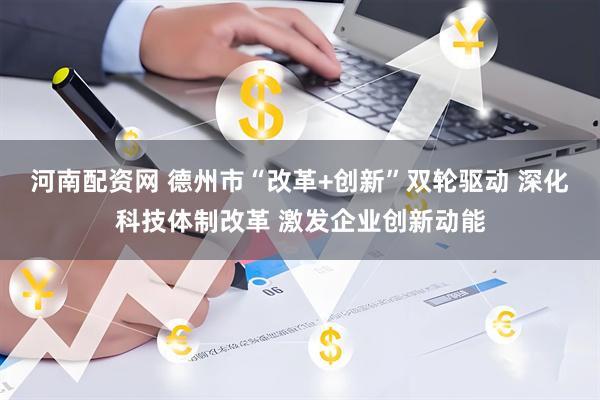 河南配资网 德州市“改革+创新”双轮驱动 深化科技体制改革 激发企业创新动能