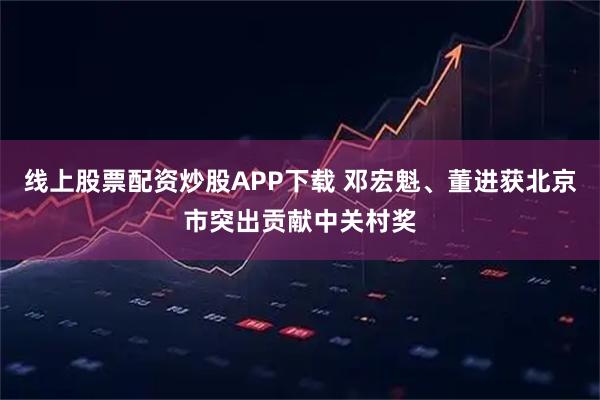 线上股票配资炒股APP下载 邓宏魁、董进获北京市突出贡献中关村奖