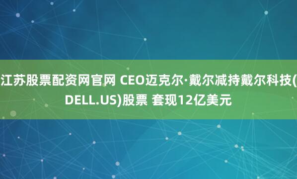 江苏股票配资网官网 CEO迈克尔·戴尔减持戴尔科技(DELL.US)股票 套现12亿美元