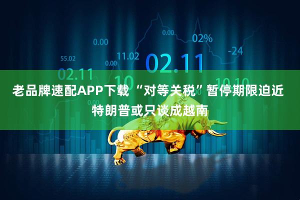 老品牌速配APP下载 “对等关税”暂停期限迫近 特朗普或只谈成越南