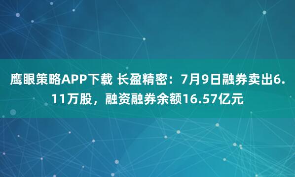 鹰眼策略APP下载 长盈精密：7月9日融券卖出6.11万股，融资融券余额16.57亿元