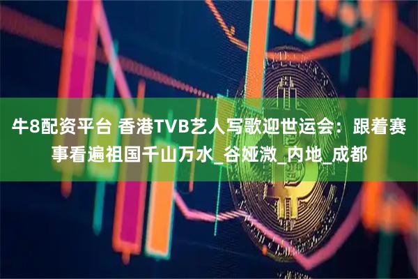 牛8配资平台 香港TVB艺人写歌迎世运会：跟着赛事看遍祖国千山万水_谷娅溦_内地_成都