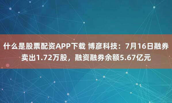 什么是股票配资APP下载 博彦科技:7月16日融券卖出1.72万股,融资融券余额5.67亿元
