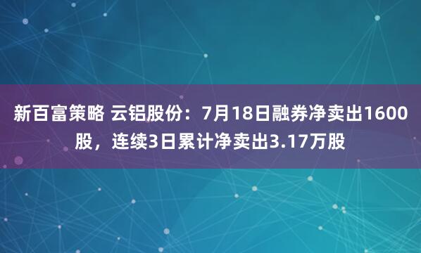 新百富策略 云铝股份：7月18日融券净卖出1600股，连续3日累计净卖出3.17万股