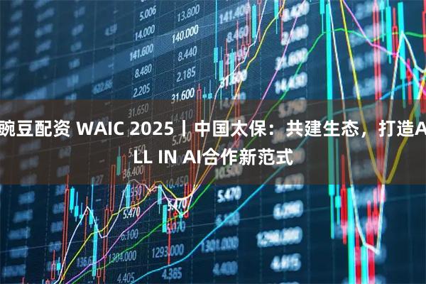 豌豆配资 WAIC 2025丨中国太保：共建生态，打造ALL IN AI合作新范式