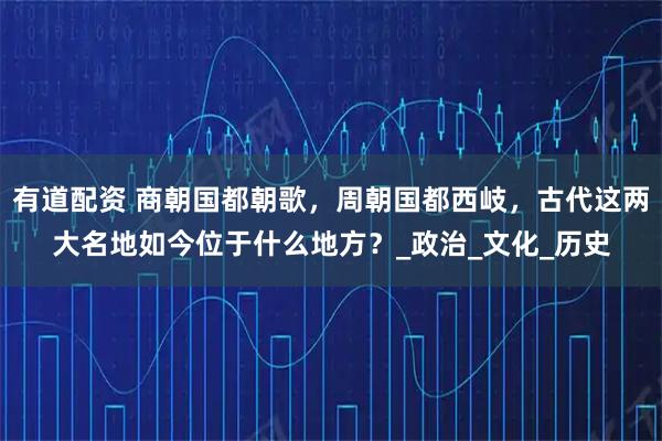 有道配资 商朝国都朝歌，周朝国都西岐，古代这两大名地如今位于什么地方？_政治_文化_历史