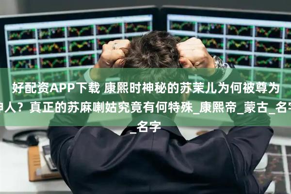 好配资APP下载 康熙时神秘的苏茉儿为何被尊为神人？真正的苏麻喇姑究竟有何特殊_康熙帝_蒙古_名字