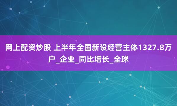 网上配资炒股 上半年全国新设经营主体1327.8万户_企业_同比增长_全球