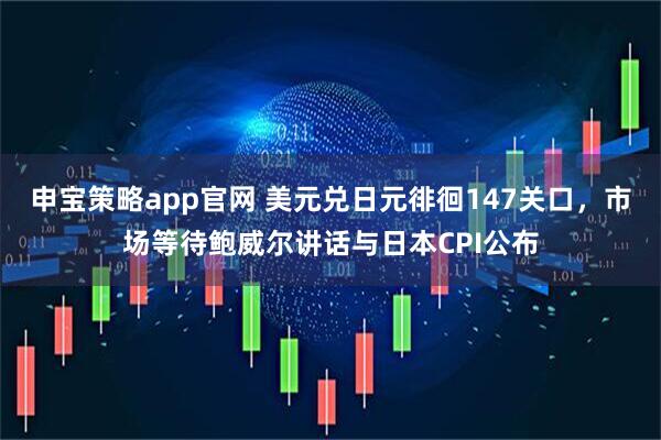 申宝策略app官网 美元兑日元徘徊147关口，市场等待鲍威尔讲话与日本CPI公布