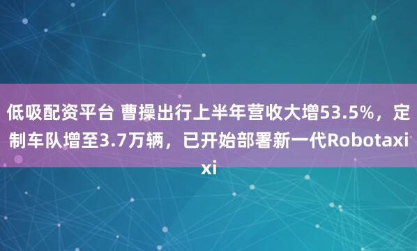 低吸配资平台 曹操出行上半年营收大增53.5%，定制车队增至3.7万辆，已开始部署新一代Robotaxi