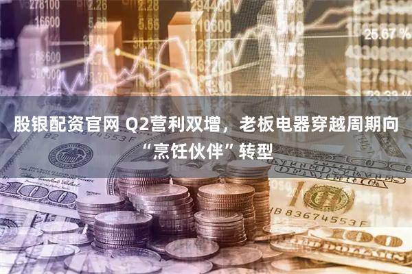 股银配资官网 Q2营利双增，老板电器穿越周期向“烹饪伙伴”转型