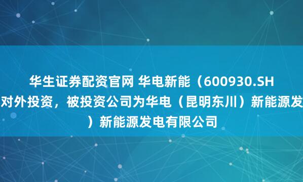 华生证券配资官网 华电新能（600930.SH）新增一起对外投资，被投资公司为华电（昆明东川）新能源发电有限公司