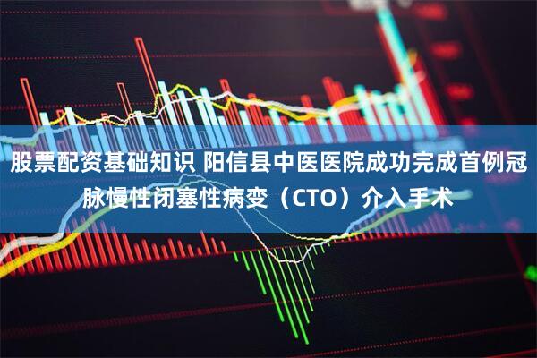 股票配资基础知识 阳信县中医医院成功完成首例冠脉慢性闭塞性病变(CTO)介入手术