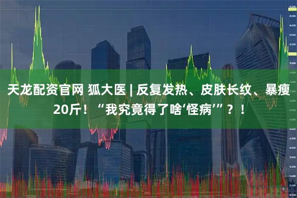 天龙配资官网 狐大医 | 反复发热、皮肤长纹、暴瘦20斤！“我究竟得了啥‘怪病’”？！