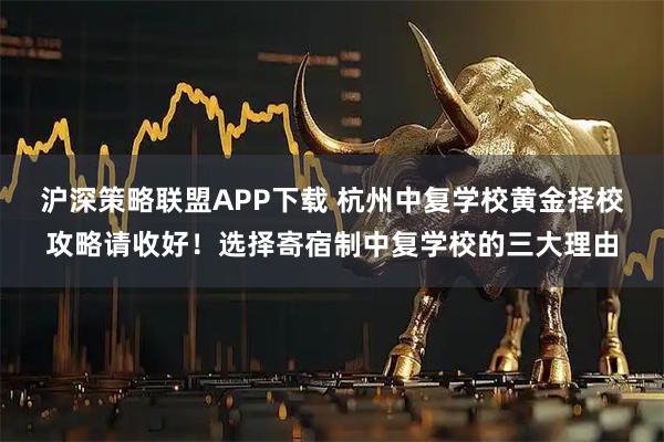 沪深策略联盟APP下载 杭州中复学校黄金择校攻略请收好！选择寄宿制中复学校的三大理由