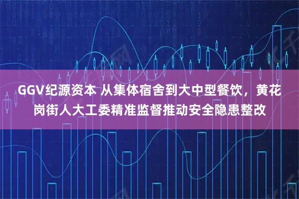GGV纪源资本 从集体宿舍到大中型餐饮，黄花岗街人大工委精准监督推动安全隐患整改